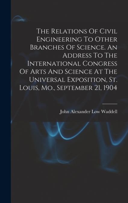 The Relations Of Civil Engineering To Other Branches Of Science. An Address To The International Congress Of Arts And Science At The Universal Exposition, St. Louis, Mo., September 21, 1904