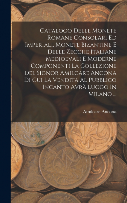 Catalogo Delle Monete Romane Consolari Ed Imperiali, Monete Bizantine E Delle Zecche Italiane Medioevali E Moderne Componenti La Collezione Del Signor Amilcare Ancona Di Cui La Vendita Al Pubblico Inc