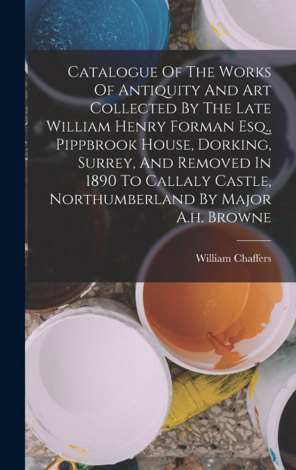 Catalogue Of The Works Of Antiquity And Art Collected By The Late William Henry Forman Esq., Pippbrook House, Dorking, Surrey, And Removed In 1890 To Callaly Castle, Northumberland By Major A.h. Brown