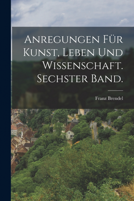 Anregungen für Kunst, Leben und Wissenschaft. Sechster Band.