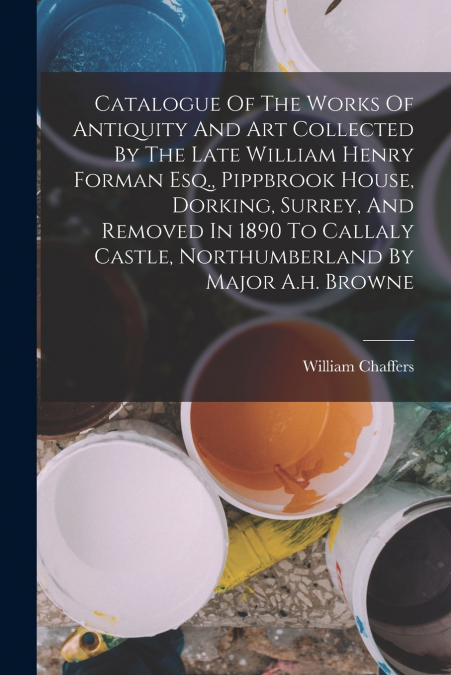 Catalogue Of The Works Of Antiquity And Art Collected By The Late William Henry Forman Esq., Pippbrook House, Dorking, Surrey, And Removed In 1890 To Callaly Castle, Northumberland By Major A.h. Brown