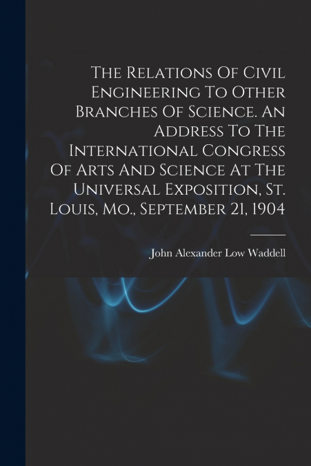 The Relations Of Civil Engineering To Other Branches Of Science. An Address To The International Congress Of Arts And Science At The Universal Exposition, St. Louis, Mo., September 21, 1904