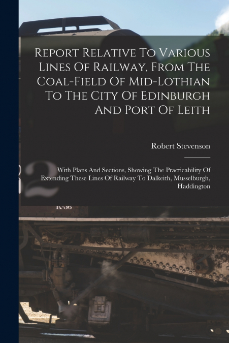Report Relative To Various Lines Of Railway, From The Coal-field Of Mid-lothian To The City Of Edinburgh And Port Of Leith