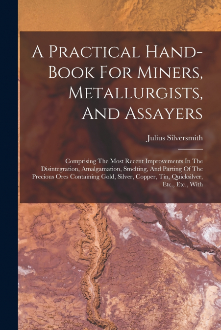 A Practical Hand-book For Miners, Metallurgists, And Assayers