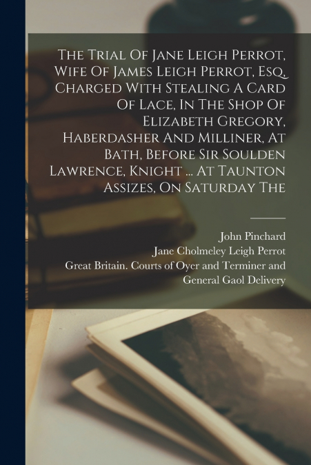 The Trial Of Jane Leigh Perrot, Wife Of James Leigh Perrot, Esq, Charged With Stealing A Card Of Lace, In The Shop Of Elizabeth Gregory, Haberdasher And Milliner, At Bath, Before Sir Soulden Lawrence,
