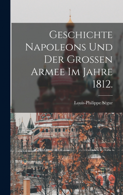 Geschichte Napoleons und der grossen Armee im Jahre 1812.
