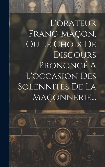 L’orateur Franc-maçon, Ou Le Choix De Discours Prononcé À L’occasion Des Solennités De La Maçonnerie...