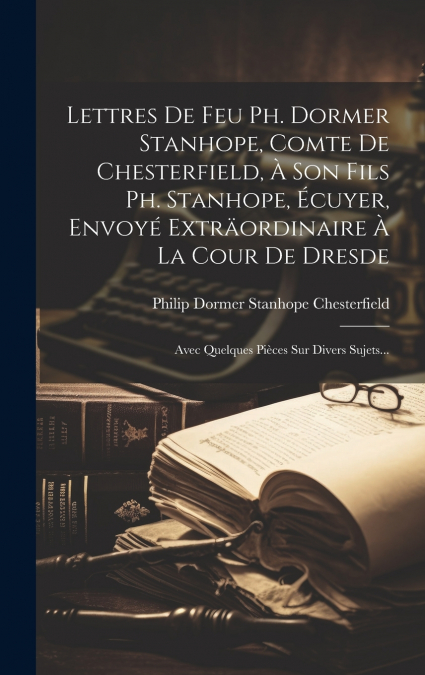 Lettres De Feu Ph. Dormer Stanhope, Comte De Chesterfield, À Son Fils Ph. Stanhope, Écuyer, Envoyé Exträordinaire À La Cour De Dresde