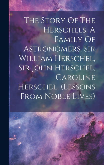 The Story Of The Herschels, A Family Of Astronomers. Sir William Herschel, Sir John Herschel, Caroline Herschel. (lessons From Noble Lives)