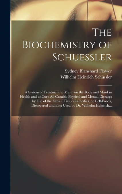 The Biochemistry of Schuessler; a System of Treatment to Maintain the Body and Mind in Health and to Cure All Curable Physical and Mental Diseases by Use of the Eleven Tissue-remedies, or Cell-foods, 