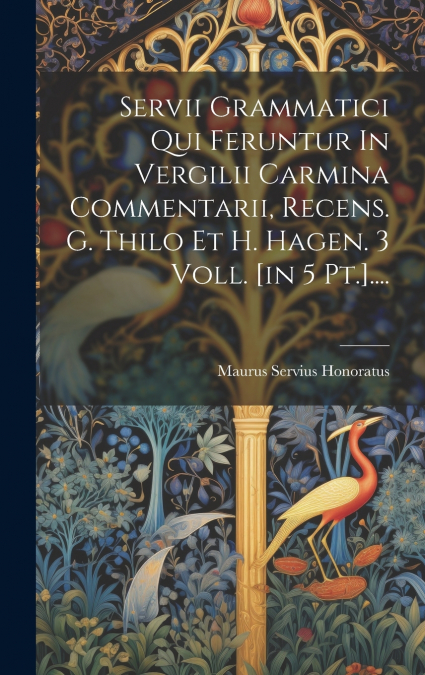 Servii Grammatici Qui Feruntur In Vergilii Carmina Commentarii, Recens. G. Thilo Et H. Hagen. 3 Voll. [in 5 Pt.]....