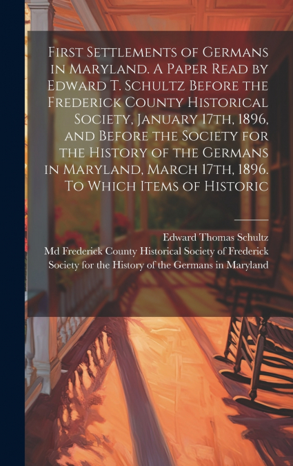 First Settlements of Germans in Maryland. A Paper Read by Edward T. Schultz Before the Frederick County Historical Society, January 17th, 1896, and Before the Society for the History of the Germans in