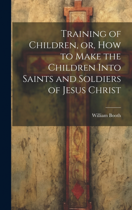 Training of Children, or, How to Make the Children Into Saints and Soldiers of Jesus Christ