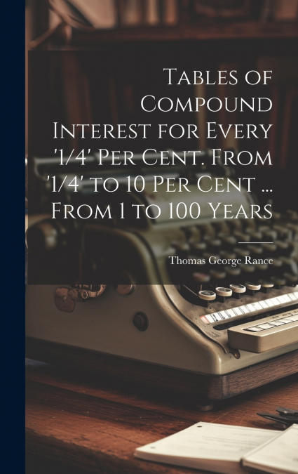 Tables of Compound Interest for Every ’1/4’ Per Cent. From ’1/4’ to 10 Per Cent ... From 1 to 100 Years