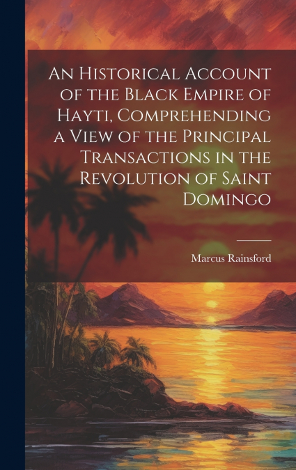 An Historical Account of the Black Empire of Hayti, Comprehending a View of the Principal Transactions in the Revolution of Saint Domingo