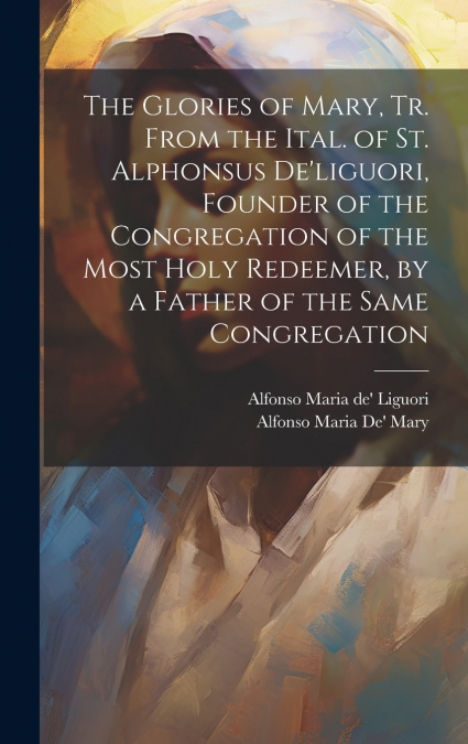 The Glories of Mary, Tr. From the Ital. of St. Alphonsus De’liguori, Founder of the Congregation of the Most Holy Redeemer, by a Father of the Same Congregation