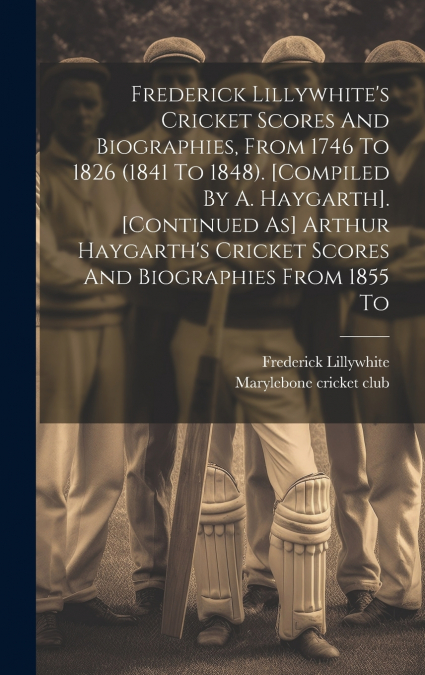 Frederick Lillywhite’s Cricket Scores And Biographies, From 1746 To 1826 (1841 To 1848). [compiled By A. Haygarth]. [continued As] Arthur Haygarth’s Cricket Scores And Biographies From 1855 To