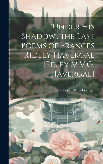 ’under His Shadow’, the Last Poems of Frances Ridley Havergal [Ed. by M.V.G. Havergal]