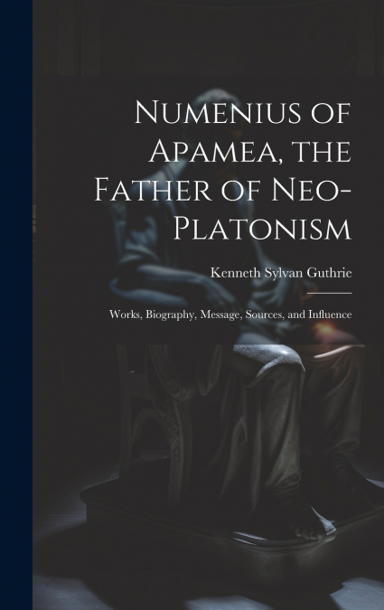 Numenius of Apamea, the Father of Neo-Platonism; Works, Biography, Message, Sources, and Influence