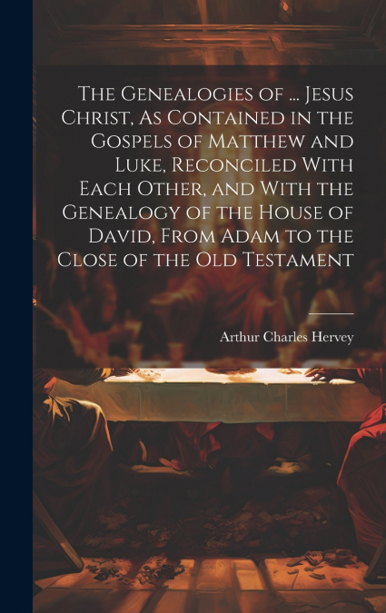 The Genealogies of ... Jesus Christ, As Contained in the Gospels of Matthew and Luke, Reconciled With Each Other, and With the Genealogy of the House of David, From Adam to the Close of the Old Testam