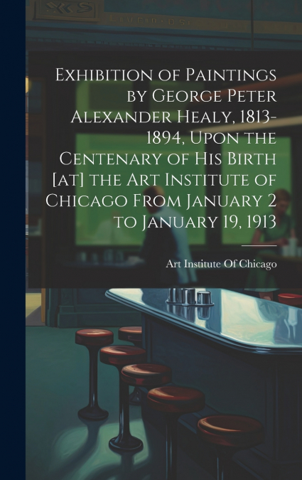 Exhibition of Paintings by George Peter Alexander Healy, 1813-1894, Upon the Centenary of his Birth [at] the Art Institute of Chicago From January 2 to January 19, 1913