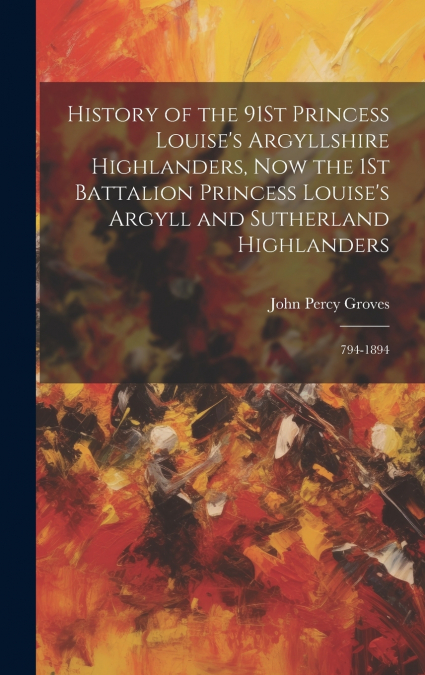 History of the 91St Princess Louise’s Argyllshire Highlanders, Now the 1St Battalion Princess Louise’s Argyll and Sutherland Highlanders