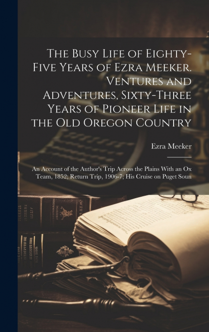 The Busy Life of Eighty-five Years of Ezra Meeker. Ventures and Adventures, Sixty-three Years of Pioneer Life in the old Oregon Country; an Account of the Author’s Trip Across the Plains With an ox Te