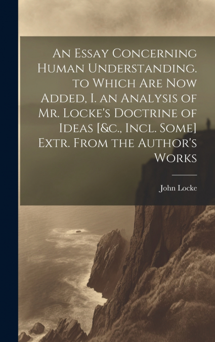 An Essay Concerning Human Understanding. to Which Are Now Added, I. an Analysis of Mr. Locke’s Doctrine of Ideas [&c., Incl. Some] Extr. From the Author’s Works