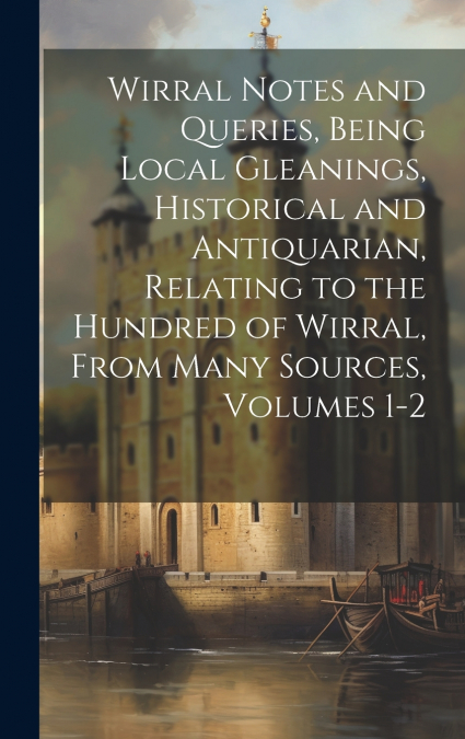 Wirral Notes and Queries, Being Local Gleanings, Historical and Antiquarian, Relating to the Hundred of Wirral, From Many Sources, Volumes 1-2