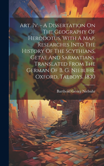 Art. Iv. - A Dissertation On The Geography Of Herodotus, With A Map. Researches Into The History Of The Scythians, Getae And Sarmatians. Translated From The German Of B. G. Niebuhr. Oxford, Talboys. 1