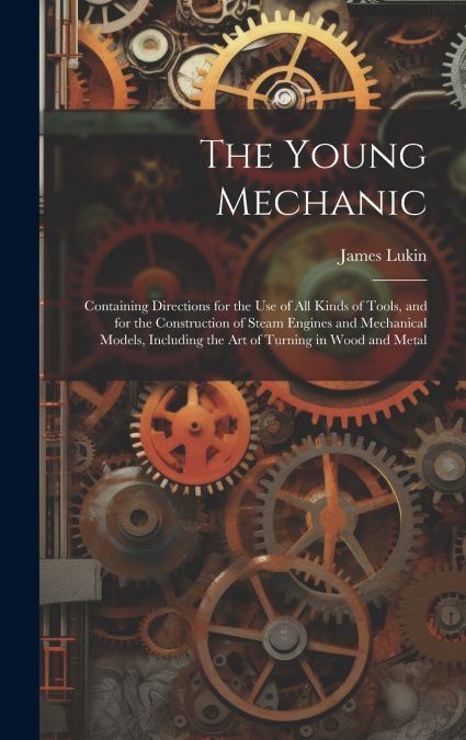 The Young Mechanic; Containing Directions for the use of all Kinds of Tools, and for the Construction of Steam Engines and Mechanical Models, Including the art of Turning in Wood and Metal