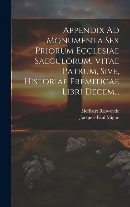 Appendix Ad Monumenta Sex Priorum Ecclesiae Saeculorum. Vitae Patrum, Sive, Historiae Eremiticae Libri Decem...