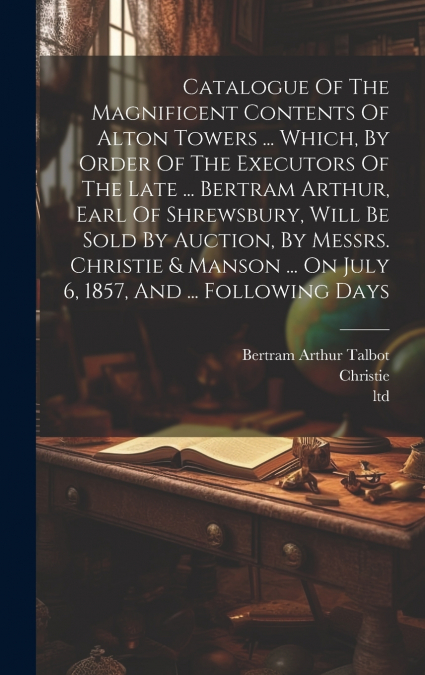 Catalogue Of The Magnificent Contents Of Alton Towers ... Which, By Order Of The Executors Of The Late ... Bertram Arthur, Earl Of Shrewsbury, Will Be Sold By Auction, By Messrs. Christie & Manson ...