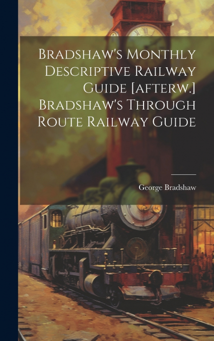 Bradshaw’s Monthly Descriptive Railway Guide [afterw.] Bradshaw’s Through Route Railway Guide