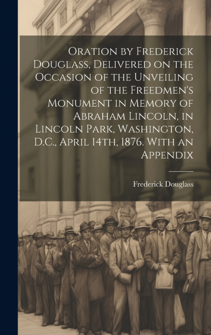 Oration by Frederick Douglass, Delivered on the Occasion of the Unveiling of the Freedmen’s Monument in Memory of Abraham Lincoln, in Lincoln Park, Washington, D.C., April 14th, 1876. With an Appendix