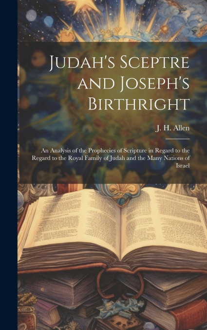 Judah’s Sceptre and Joseph’s Birthright; an Analysis of the Prophecies of Scripture in Regard to the Regard to the Royal Family of Judah and the Many Nations of Israel