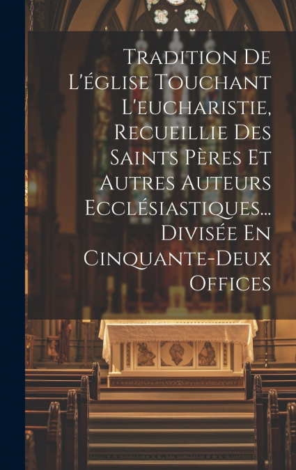 Tradition De L’église Touchant L’eucharistie, Recueillie Des Saints Pères Et Autres Auteurs Ecclésiastiques... Divisée En Cinquante-deux Offices