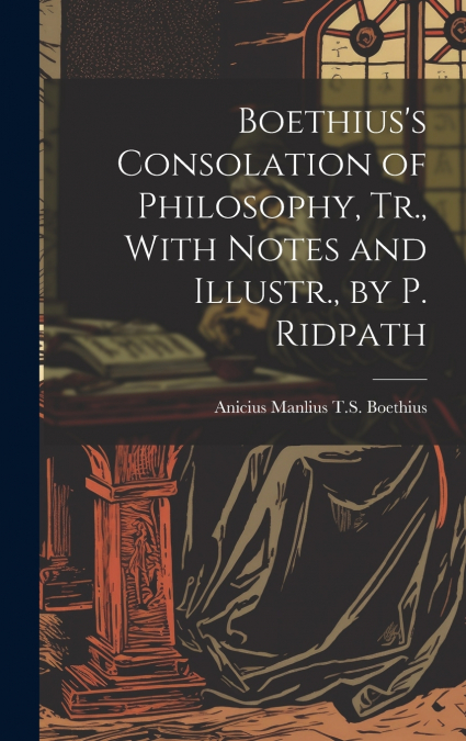 Boethius’s Consolation of Philosophy, Tr., With Notes and Illustr., by P. Ridpath