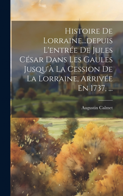 Histoire De Lorraine...depuis L’entrée De Jules César Dans Les Gaules Jusqu’à La Cession De La Lorraine, Arrivée En 1737, ...