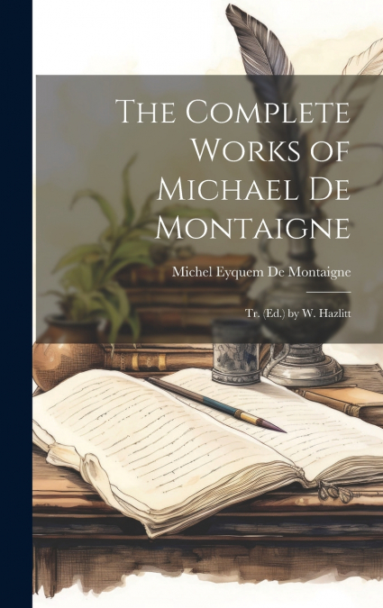 The Complete Works of Michael De Montaigne; Tr. (Ed.) by W. Hazlitt