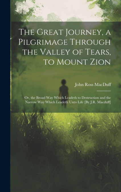 The Great Journey, a Pilgrimage Through the Valley of Tears, to Mount Zion; Or, the Broad Way Which Leadeth to Destruction and the Narrow Way Which Leadeth Unto Life [By J.R. Macduff]