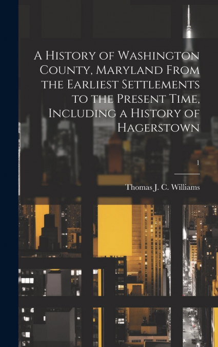 A History of Washington County, Maryland From the Earliest Settlements to the Present Time, Including a History of Hagerstown; 1