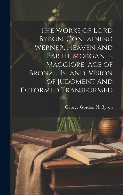 The Works of Lord Byron, Containing Werner, Heaven and Earth, Morgante Maggiore, Age of Bronze, Island, Vision of Judgment and Deformed Transformed