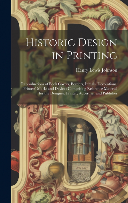 Historic Design in Printing; Reproductions of Book Covers, Borders, Initials, Decorations, Printers’ Marks and Devices Comprising Reference Material for the Designer, Printer, Advertiser and Publisher