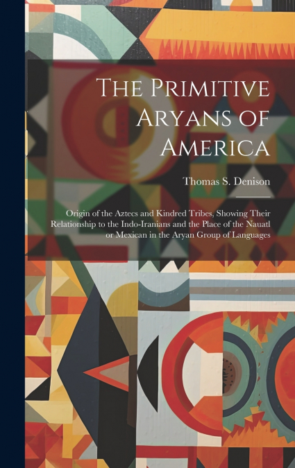The Primitive Aryans of America; Origin of the Aztecs and Kindred Tribes, Showing Their Relationship to the Indo-Iranians and the Place of the Nauatl or Mexican in the Aryan Group of Languages