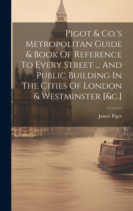 Pigot & Co.’s Metropolitan Guide & Book Of Reference To Every Street ... And Public Building In The Cities Of London & Westminster [&c.]