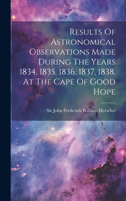 Results Of Astronomical Observations Made During The Years 1834, 1835, 1836, 1837, 1838, At The Cape Of Good Hope