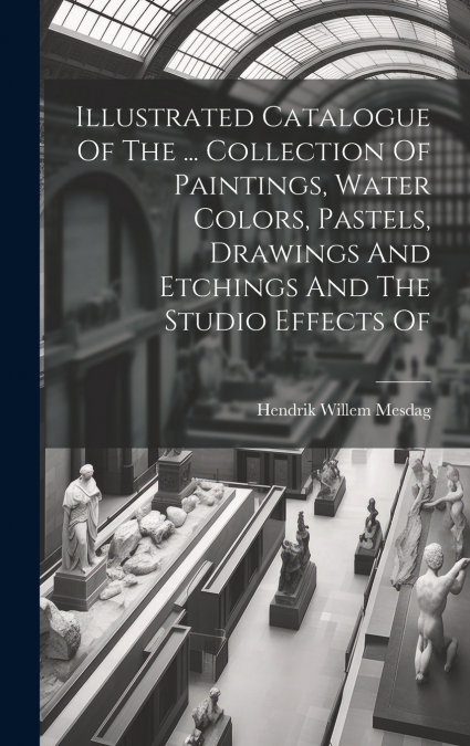 Illustrated Catalogue Of The ... Collection Of Paintings, Water Colors, Pastels, Drawings And Etchings And The Studio Effects Of