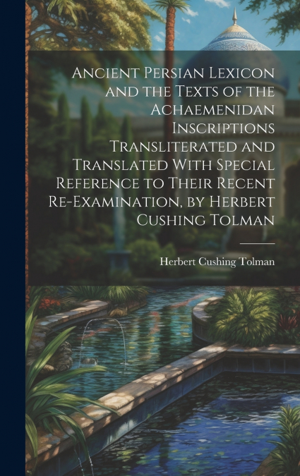 Ancient Persian Lexicon and the Texts of the Achaemenidan Inscriptions Transliterated and Translated With Special Reference to Their Recent Re-Examination, by Herbert Cushing Tolman
