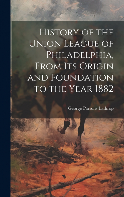 History of the Union League of Philadelphia, From its Origin and Foundation to the Year 1882